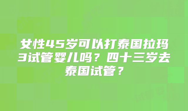 女性45岁可以打泰国拉玛3试管婴儿吗？四十三岁去泰国试管？