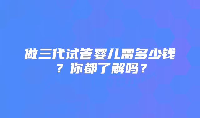 做三代试管婴儿需多少钱?你都了解吗?