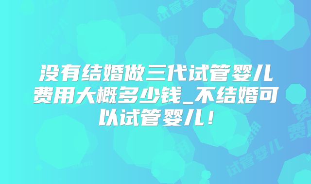 没有结婚做三代试管婴儿费用大概多少钱_不结婚可以试管婴儿！
