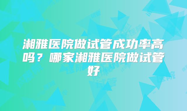 湘雅医院做试管成功率高吗？哪家湘雅医院做试管好