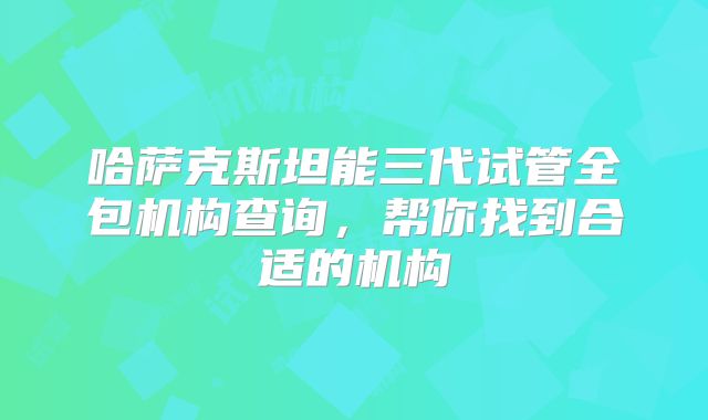 哈萨克斯坦能三代试管全包机构查询,帮你找到合适的机构