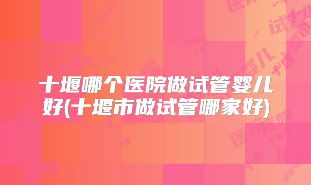 十堰哪个医院做试管婴儿好(十堰市做试管哪家好)
