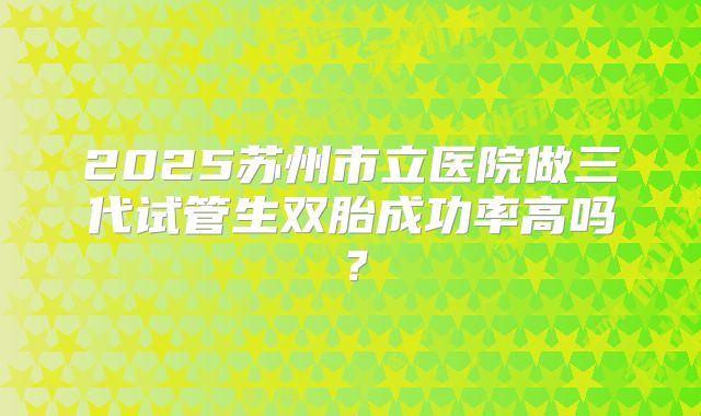 2025苏州市立医院做三代试管生双胎成功率高吗?