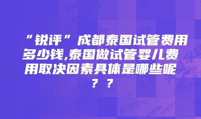 “锐评”成都泰国试管费用多少钱,泰国做试管婴儿费用取决因素具体是哪些呢？？