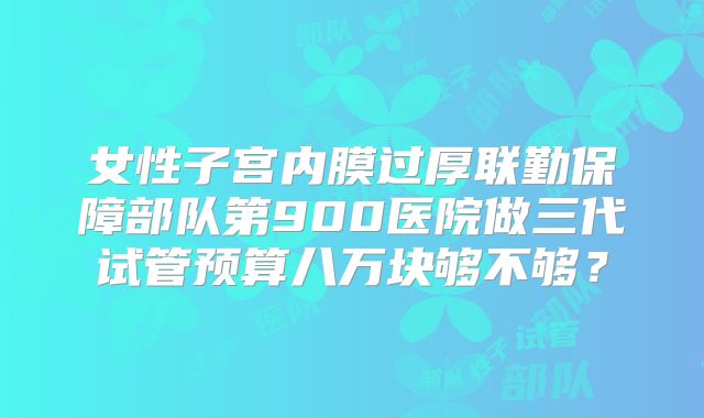 女性子宫内膜过厚联勤保障部队第900医院做三代试管预算八万块够不够？