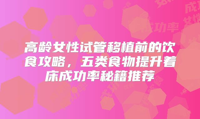 高龄女性试管移植前的饮食攻略，五类食物提升着床成功率秘籍推荐
