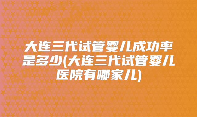 大连三代试管婴儿成功率是多少(大连三代试管婴儿医院有哪家儿)