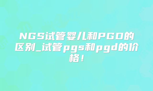 NGS试管婴儿和PGD的区别_试管pgs和pgd的价格！