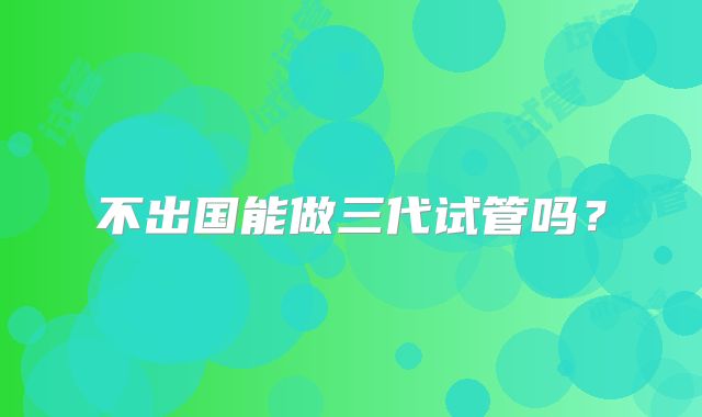 不出国能做三代试管吗？