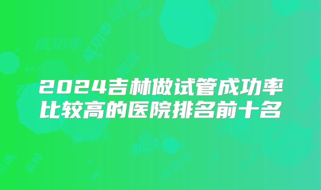 2024吉林做试管成功率比较高的医院排名前十名