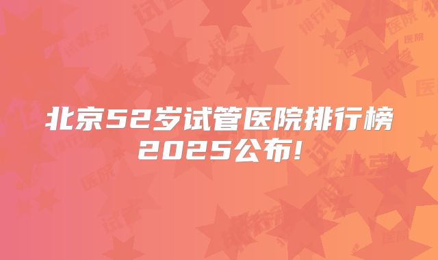 北京52岁试管医院排行榜2025公布!