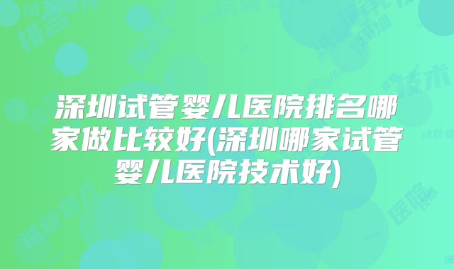 深圳试管婴儿医院排名哪家做比较好(深圳哪家试管婴儿医院技术好)