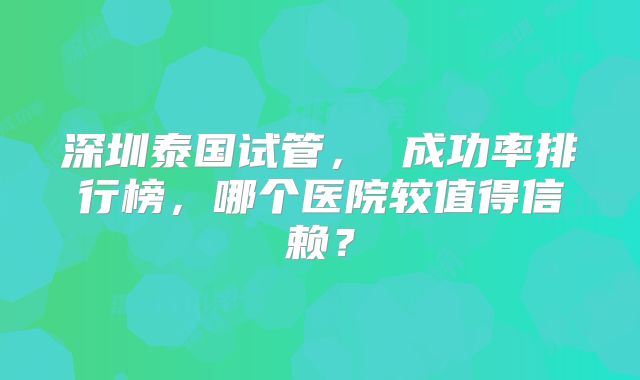 深圳泰国试管， 成功率排行榜，哪个医院较值得信赖？