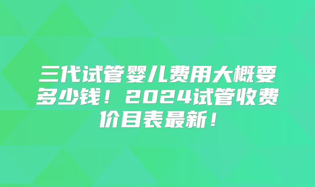 三代试管婴儿费用大概要多少钱!2024试管收费价目表最新!