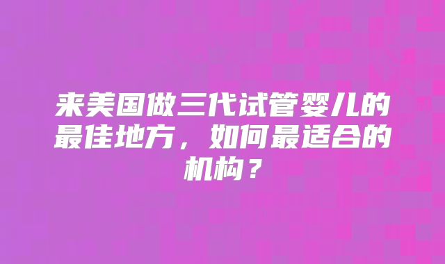 来美国做三代试管婴儿的最佳地方,如何最适合的机构?
