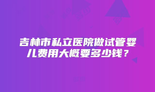 吉林市私立医院做试管婴儿费用大概要多少钱？
