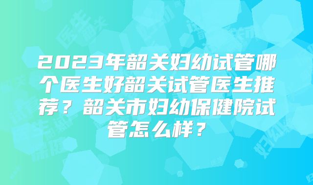 2023年韶关妇幼试管哪个医生好韶关试管医生推荐？韶关市妇幼保健院试管怎么样？