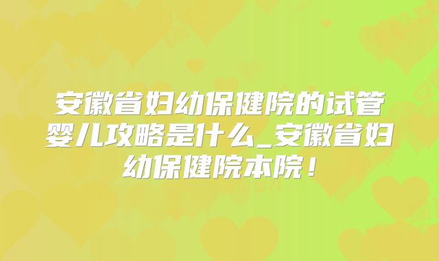 安徽省妇幼保健院的试管婴儿攻略是什么_安徽省妇幼保健院本院！