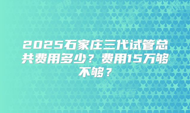 2025石家庄三代试管总共费用多少？费用15万够不够？