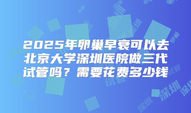 2025年卵巢早衰可以去北京大学深圳医院做三代试管吗?需要花费多少钱