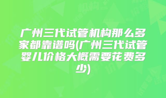 广州三代试管机构那么多家都靠谱吗(广州三代试管婴儿价格大概需要花费多少)