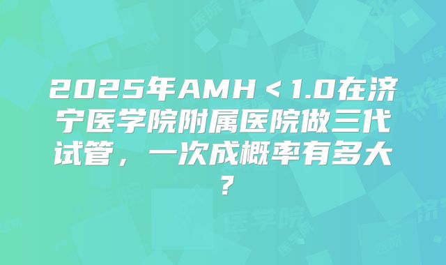 2025年AMH<1.0在济宁医学院附属医院做三代试管,一次成概率有多大?