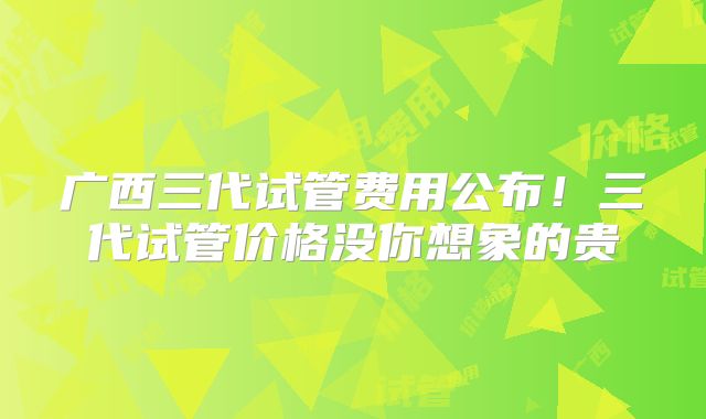 广西三代试管费用公布！三代试管价格没你想象的贵