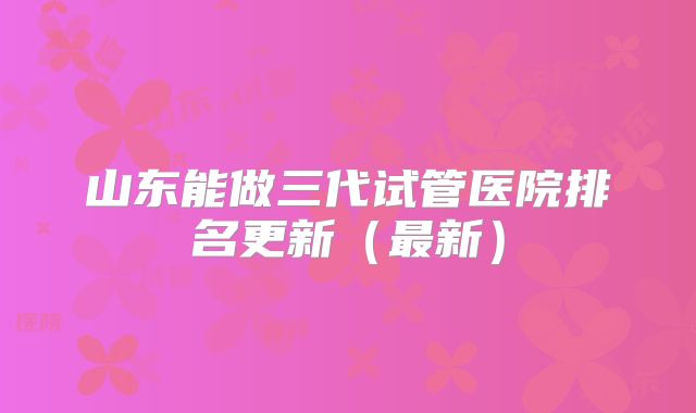 山东能做三代试管医院排名更新（最新）