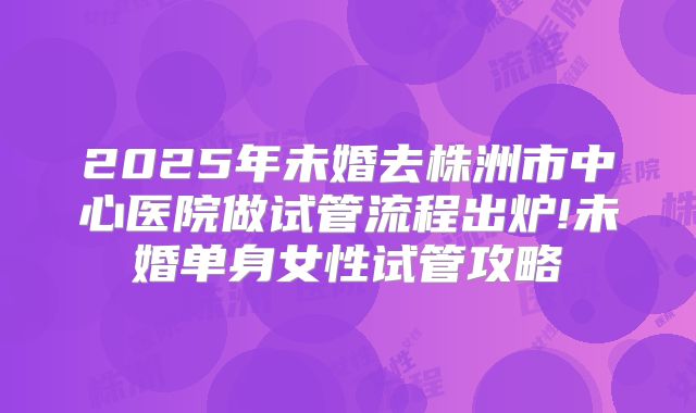 2025年未婚去株洲市中心医院做试管流程出炉!未婚单身女性试管攻略
