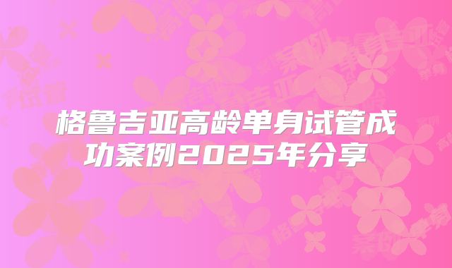 格鲁吉亚高龄单身试管成功案例2025年分享