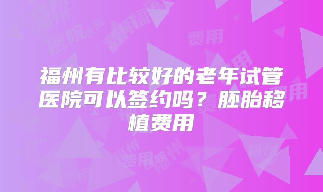 福州有比较好的老年试管医院可以签约吗?胚胎移植费用