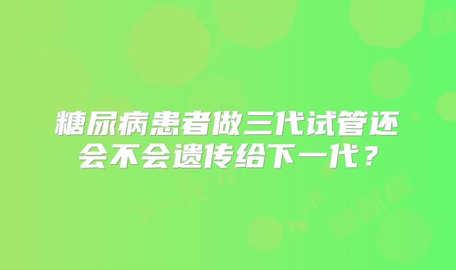 糖尿病患者做三代试管还会不会遗传给下一代？