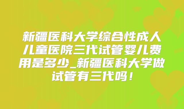 新疆医科大学综合性成人儿童医院三代试管婴儿费用是多少_新疆医科大学做试管有三代吗!