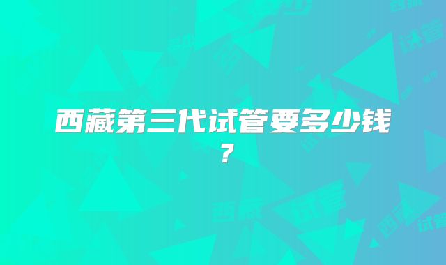 西藏第三代试管要多少钱?