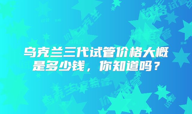 乌克兰三代试管价格大概是多少钱,你知道吗?