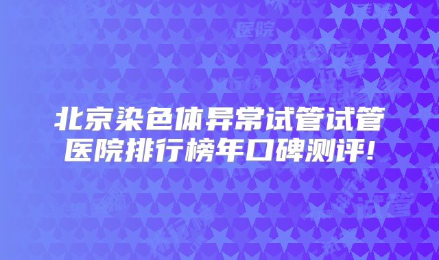 北京染色体异常试管试管医院排行榜年口碑测评!
