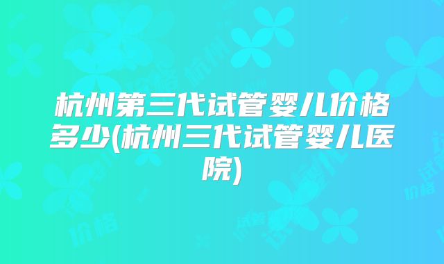 杭州第三代试管婴儿价格多少(杭州三代试管婴儿医院)
