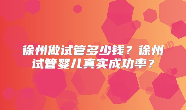 徐州做试管多少钱？徐州试管婴儿真实成功率？