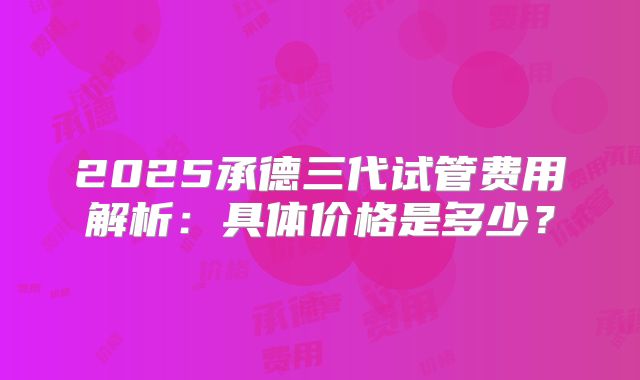 2025承德三代试管费用解析：具体价格是多少？
