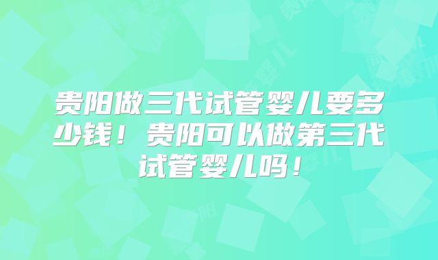 贵阳做三代试管婴儿要多少钱！贵阳可以做第三代试管婴儿吗！