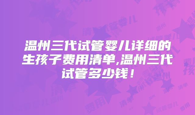 温州三代试管婴儿详细的生孩子费用清单,温州三代试管多少钱!
