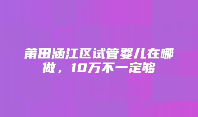 莆田涵江区试管婴儿在哪做,10万不一定够