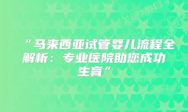 “马来西亚试管婴儿流程全解析:专业医院助您成功生育”