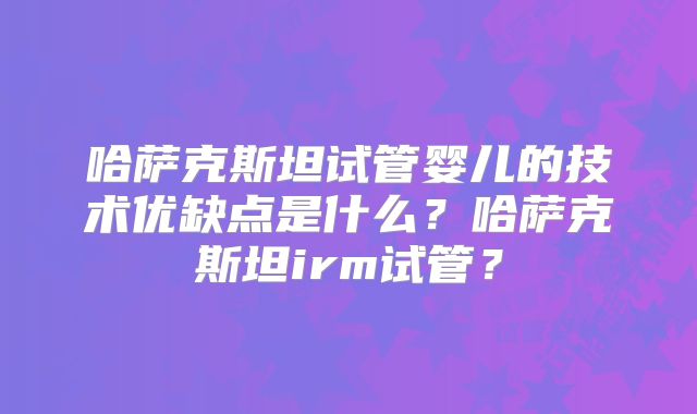 哈萨克斯坦试管婴儿的技术优缺点是什么？哈萨克斯坦irm试管？