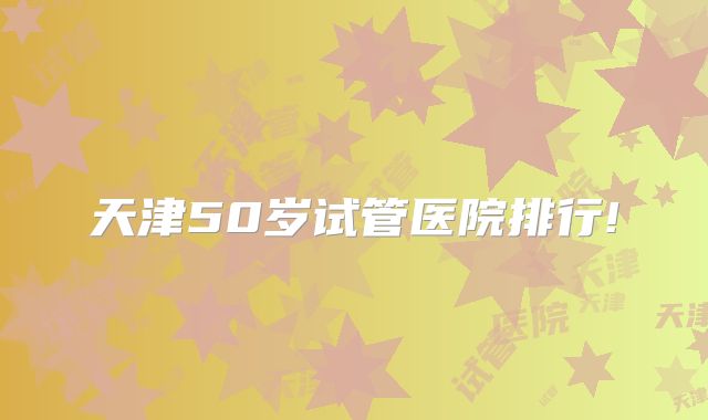 天津50岁试管医院排行!