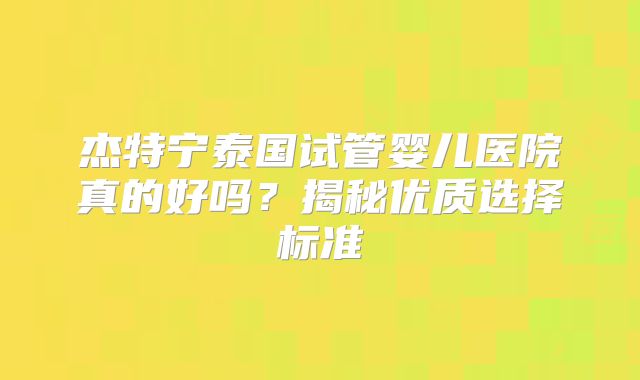 杰特宁泰国试管婴儿医院真的好吗?揭秘优质选择标准