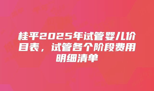 桂平2025年试管婴儿价目表，试管各个阶段费用明细清单