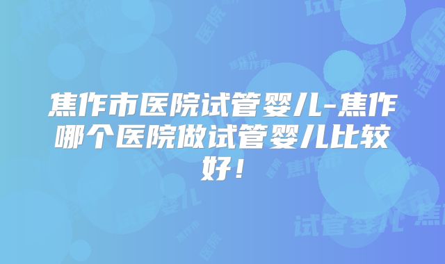 焦作市医院试管婴儿-焦作哪个医院做试管婴儿比较好！