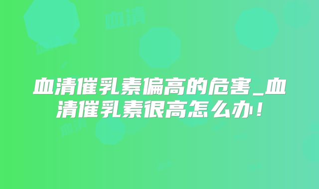 血清催乳素偏高的危害_血清催乳素很高怎么办!