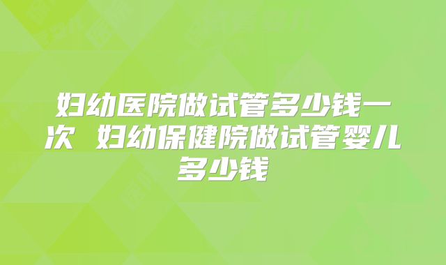 妇幼医院做试管多少钱一次 妇幼保健院做试管婴儿多少钱